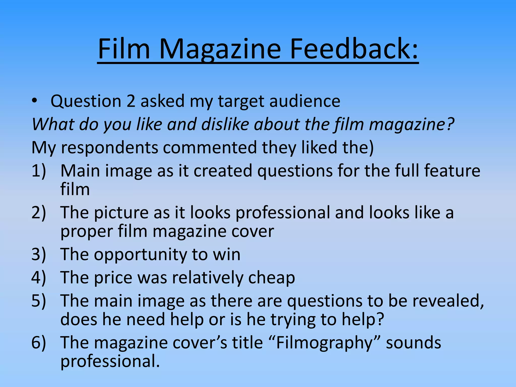 Film Magazine Feedback:
• Question 2 asked my target audience
What do you like and dislike about the film magazine?
My respondents commented they liked the)
1) Main image as it created questions for the full feature
film
2) The picture as it looks professional and looks like a
proper film magazine cover
3) The opportunity to win
4) The price was relatively cheap
5) The main image as there are questions to be revealed,
does he need help or is he trying to help?
6) The magazine cover’s title “Filmography” sounds
professional.
 