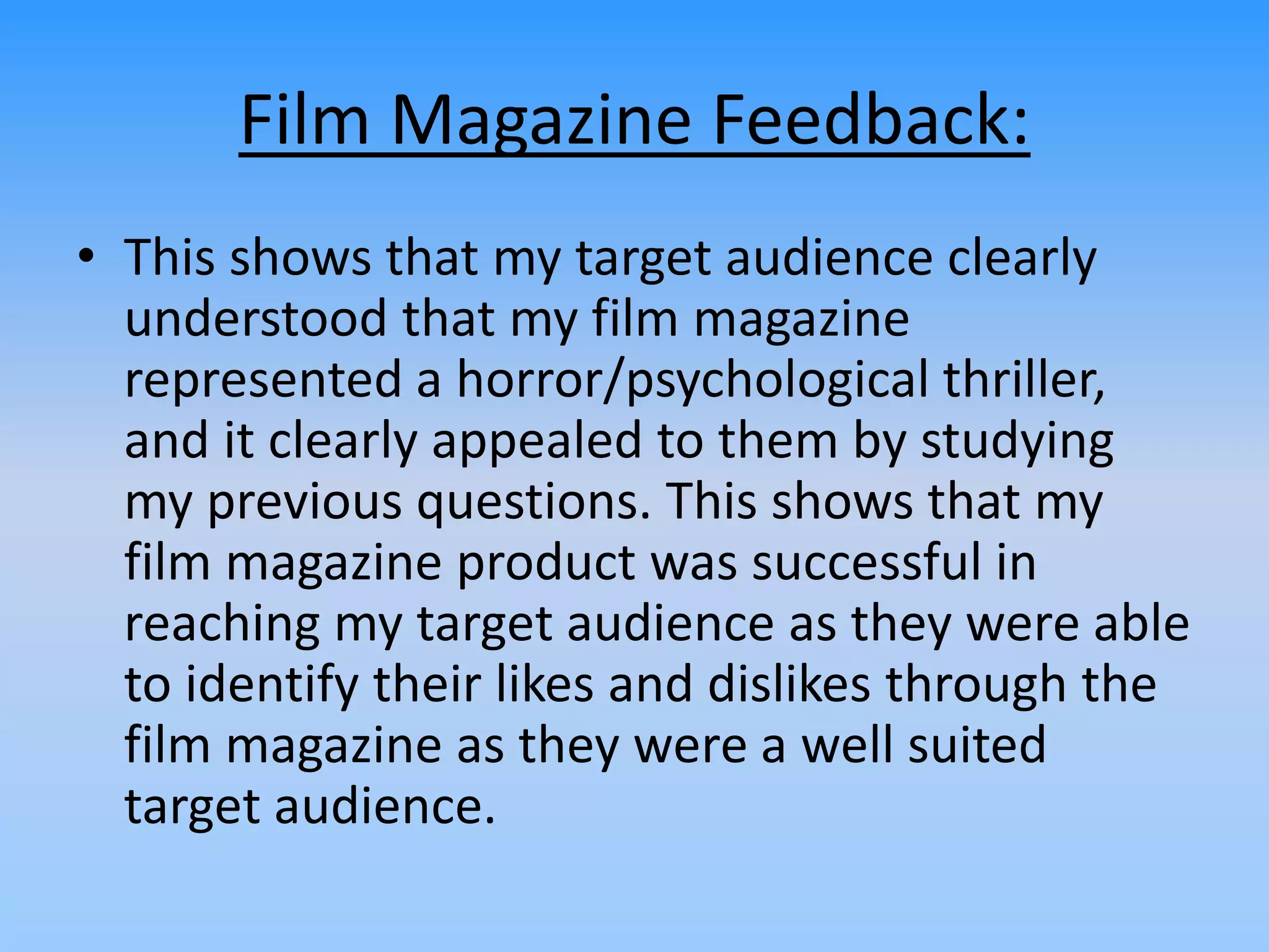 Film Magazine Feedback:
• This shows that my target audience clearly
understood that my film magazine
represented a horror/psychological thriller,
and it clearly appealed to them by studying
my previous questions. This shows that my
film magazine product was successful in
reaching my target audience as they were able
to identify their likes and dislikes through the
film magazine as they were a well suited
target audience.
 