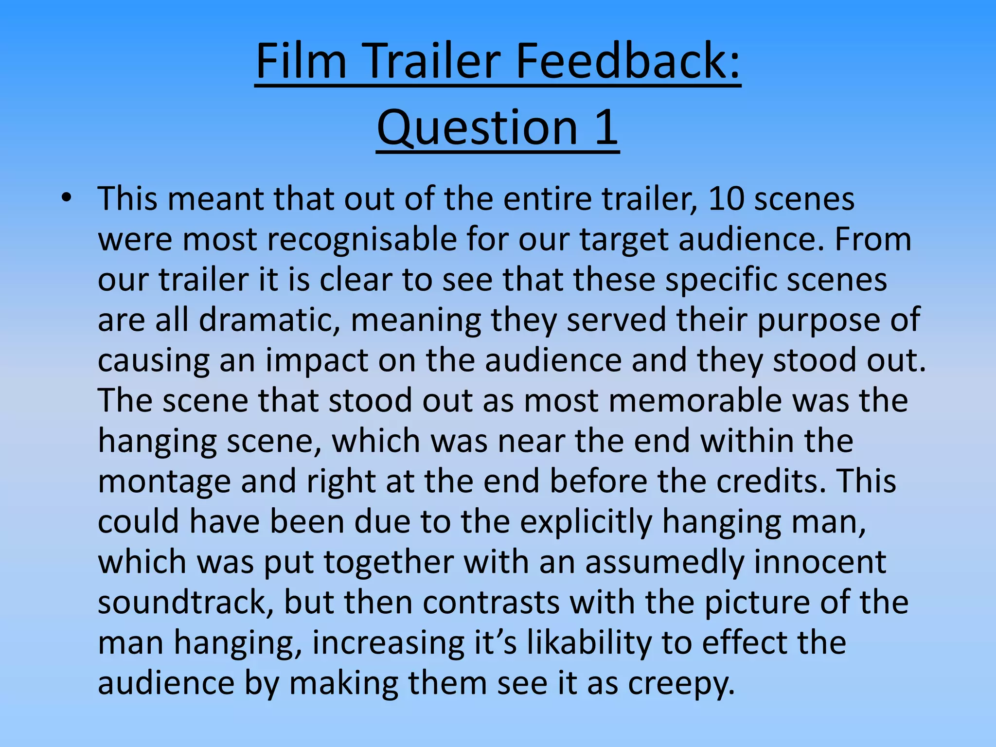 Film Trailer Feedback:
Question 1
• This meant that out of the entire trailer, 10 scenes
were most recognisable for our target audience. From
our trailer it is clear to see that these specific scenes
are all dramatic, meaning they served their purpose of
causing an impact on the audience and they stood out.
The scene that stood out as most memorable was the
hanging scene, which was near the end within the
montage and right at the end before the credits. This
could have been due to the explicitly hanging man,
which was put together with an assumedly innocent
soundtrack, but then contrasts with the picture of the
man hanging, increasing it’s likability to effect the
audience by making them see it as creepy.
 