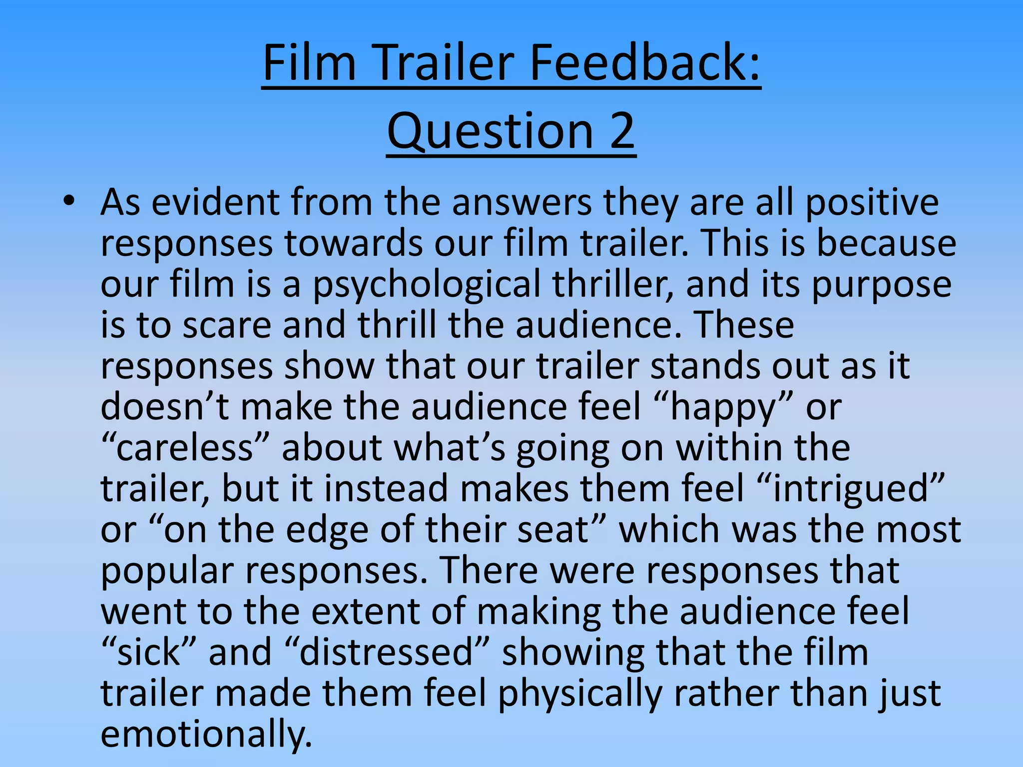 Film Trailer Feedback:
Question 2
• As evident from the answers they are all positive
responses towards our film trailer. This is because
our film is a psychological thriller, and its purpose
is to scare and thrill the audience. These
responses show that our trailer stands out as it
doesn’t make the audience feel “happy” or
“careless” about what’s going on within the
trailer, but it instead makes them feel “intrigued”
or “on the edge of their seat” which was the most
popular responses. There were responses that
went to the extent of making the audience feel
“sick” and “distressed” showing that the film
trailer made them feel physically rather than just
emotionally.
 