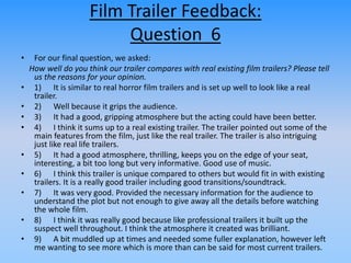 Film Trailer Feedback:
Question 6
• For our final question, we asked:
How well do you think our trailer compares with real existing film trailers? Please tell
us the reasons for your opinion.
• 1) It is similar to real horror film trailers and is set up well to look like a real
trailer.
• 2) Well because it grips the audience.
• 3) It had a good, gripping atmosphere but the acting could have been better.
• 4) I think it sums up to a real existing trailer. The trailer pointed out some of the
main features from the film, just like the real trailer. The trailer is also intriguing
just like real life trailers.
• 5) It had a good atmosphere, thrilling, keeps you on the edge of your seat,
interesting, a bit too long but very informative. Good use of music.
• 6) I think this trailer is unique compared to others but would fit in with existing
trailers. It is a really good trailer including good transitions/soundtrack.
• 7) It was very good. Provided the necessary information for the audience to
understand the plot but not enough to give away all the details before watching
the whole film.
• 8) I think it was really good because like professional trailers it built up the
suspect well throughout. I think the atmosphere it created was brilliant.
• 9) A bit muddled up at times and needed some fuller explanation, however left
me wanting to see more which is more than can be said for most current trailers.
 
