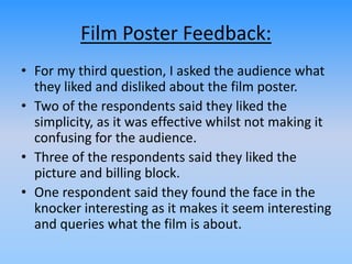 Film Poster Feedback:
• For my third question, I asked the audience what
they liked and disliked about the film poster.
• Two of the respondents said they liked the
simplicity, as it was effective whilst not making it
confusing for the audience.
• Three of the respondents said they liked the
picture and billing block.
• One respondent said they found the face in the
knocker interesting as it makes it seem interesting
and queries what the film is about.
 