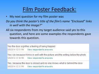 Film Poster Feedback:
• My next question for my film poster was
Do you think the poster’s title of the film’s name “Enclosed” links
in well with the image?”
All six respondents from my target audience said yes to this
question, and here are some examples the respondents gave
towards this question.
 