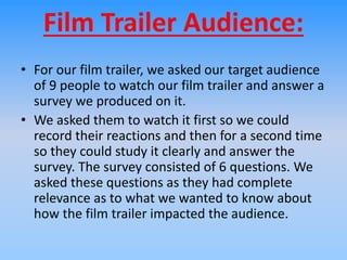 Film Trailer Audience:
• For our film trailer, we asked our target audience
of 9 people to watch our film trailer and answer a
survey we produced on it.
• We asked them to watch it first so we could
record their reactions and then for a second time
so they could study it clearly and answer the
survey. The survey consisted of 6 questions. We
asked these questions as they had complete
relevance as to what we wanted to know about
how the film trailer impacted the audience.
 