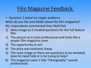 Film Magazine Feedback:
• Question 2 asked my target audience
What do you like and dislike about the film magazine?
My respondents commented they liked the)
1) Main image as it created questions for the full feature
film
2) The picture as it looks professional and looks like a
proper film magazine cover
3) The opportunity to win
4) The price was relatively cheap
5) The main image as there are questions to be revealed,
does he need help or is he trying to help?
6) The magazine cover’s title “Filmography” sounds
professional.
 