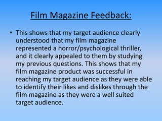 Film Magazine Feedback:
• This shows that my target audience clearly
understood that my film magazine
represented a horror/psychological thriller,
and it clearly appealed to them by studying
my previous questions. This shows that my
film magazine product was successful in
reaching my target audience as they were able
to identify their likes and dislikes through the
film magazine as they were a well suited
target audience.
 