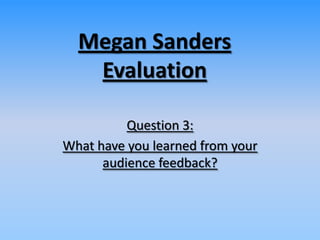 Megan Sanders
Evaluation
Question 3:
What have you learned from your
audience feedback?
 