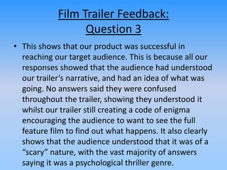 Film Trailer Feedback:
Question 3
• This shows that our product was successful in
reaching our target audience. This is because all our
responses showed that the audience had understood
our trailer’s narrative, and had an idea of what was
going. No answers said they were confused
throughout the trailer, showing they understood it
whilst our trailer still creating a code of enigma
encouraging the audience to want to see the full
feature film to find out what happens. It also clearly
shows that the audience understood that it was of a
“scary” nature, with the vast majority of answers
saying it was a psychological thriller genre.
 