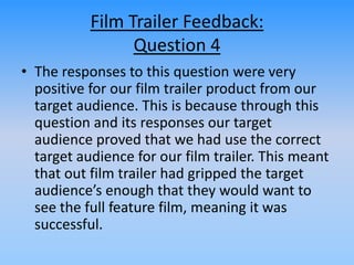 Film Trailer Feedback:
Question 4
• The responses to this question were very
positive for our film trailer product from our
target audience. This is because through this
question and its responses our target
audience proved that we had use the correct
target audience for our film trailer. This meant
that out film trailer had gripped the target
audience’s enough that they would want to
see the full feature film, meaning it was
successful.
 