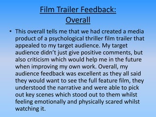 Film Trailer Feedback:
Overall
• This overall tells me that we had created a media
product of a psychological thriller film trailer that
appealed to my target audience. My target
audience didn’t just give positive comments, but
also criticism which would help me in the future
when improving my own work. Overall, my
audience feedback was excellent as they all said
they would want to see the full feature film, they
understood the narrative and were able to pick
out key scenes which stood out to them whilst
feeling emotionally and physically scared whilst
watching it.
 