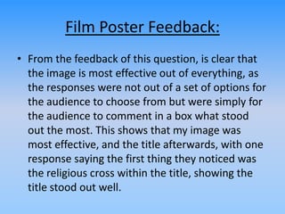 Film Poster Feedback:
• From the feedback of this question, is clear that
the image is most effective out of everything, as
the responses were not out of a set of options for
the audience to choose from but were simply for
the audience to comment in a box what stood
out the most. This shows that my image was
most effective, and the title afterwards, with one
response saying the first thing they noticed was
the religious cross within the title, showing the
title stood out well.
 