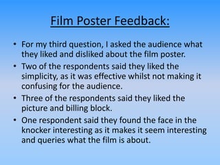 Film Poster Feedback:
• For my third question, I asked the audience what
they liked and disliked about the film poster.
• Two of the respondents said they liked the
simplicity, as it was effective whilst not making it
confusing for the audience.
• Three of the respondents said they liked the
picture and billing block.
• One respondent said they found the face in the
knocker interesting as it makes it seem interesting
and queries what the film is about.
 
