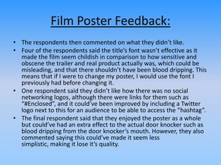 Film Poster Feedback:
• The respondents then commented on what they didn’t like.
• Four of the respondents said the title’s font wasn’t effective as it
made the film seem childish in comparison to how sensitive and
obscene the trailer and real product actually was, which could be
misleading, and that there shouldn’t have been blood dripping. This
means that if I were to change my poster, I would use the font I
previously had before changing it.
• One respondent said they didn’t like how there was no social
networking logos, although there were links for them such as
“#Enclosed”, and it could’ve been improved by including a Twitter
logo next to this for an audience to be able to access the “hashtag”.
• The final respondent said that they enjoyed the poster as a whole
but could’ve had an extra effect to the actual door knocker such as
blood dripping from the door knocker’s mouth. However, they also
commented saying this could’ve made it seem less
simplistic, making it lose it’s quality.
 