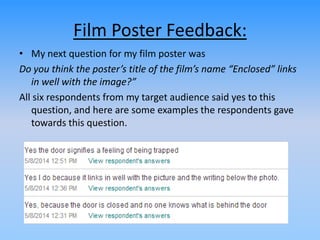 Film Poster Feedback:
• My next question for my film poster was
Do you think the poster’s title of the film’s name “Enclosed” links
in well with the image?”
All six respondents from my target audience said yes to this
question, and here are some examples the respondents gave
towards this question.
 