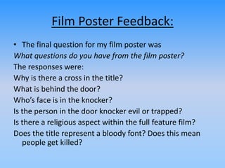 Film Poster Feedback:
• The final question for my film poster was
What questions do you have from the film poster?
The responses were:
Why is there a cross in the title?
What is behind the door?
Who’s face is in the knocker?
Is the person in the door knocker evil or trapped?
Is there a religious aspect within the full feature film?
Does the title represent a bloody font? Does this mean
people get killed?
 