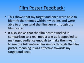 Film Poster Feedback:
• This shows that my target audience were able to
identify the themes within my trailer, and were
able to understand the film genre through the
film poster.
• It also shows that the film poster worked in
comparison to a real media text as it appealed to
my target audience enough to make them want
to see the full feature film simply through the film
poster, meaning it was effective towards my
target audience.
 