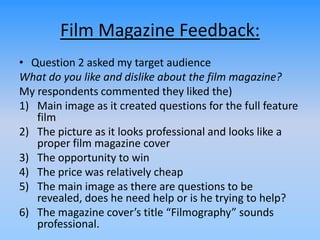Film Magazine Feedback:
• Question 2 asked my target audience
What do you like and dislike about the film magazine?
My respondents commented they liked the)
1) Main image as it created questions for the full feature
film
2) The picture as it looks professional and looks like a
proper film magazine cover
3) The opportunity to win
4) The price was relatively cheap
5) The main image as there are questions to be
revealed, does he need help or is he trying to help?
6) The magazine cover’s title “Filmography” sounds
professional.
 