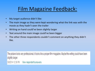 Film Magazine Feedback:
• My target audience didn’t like:
• The main image as they were kept wondering what the link was with the
movie as they hadn’t seen the trailer
• Writing on hand could’ve been slightly larger
• Text around the main image could’ve been bigger
• The other three respondents couldn’t comment on anything they didn’t
like.
 