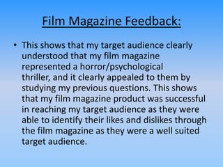 Film Magazine Feedback:
• This shows that my target audience clearly
understood that my film magazine
represented a horror/psychological
thriller, and it clearly appealed to them by
studying my previous questions. This shows
that my film magazine product was successful
in reaching my target audience as they were
able to identify their likes and dislikes through
the film magazine as they were a well suited
target audience.
 