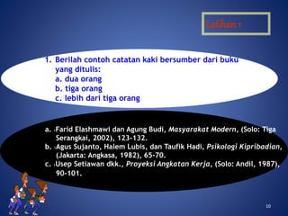 1010
Latihan 1
1. Berilah contoh catatan kaki bersumber dari buku
yang ditulis:
a. dua orang
b. tiga orang
c. lebih dari tiga orang
a. 1Farid Elashmawi dan Agung Budi, Masyarakat Modern, (Solo: Tiga
Serangkai, 2002), 123-132.
b. 1Agus Sujanto, Halem Lubis, dan Taufik Hadi, Psikologi Kipribadian,
(Jakarta: Angkasa, 1982), 65-70.
c. 1Usep Setiawan dkk., Proyeksi Angkatan Kerja, (Solo: Andil, 1987),
90-101.
 