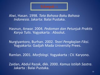 13
Alwi, Hasan. 1998. Tata Bahasa Baku Bahasa
Indonesia. Jakarta: Balai Pustaka.
Hasnun, Anwar. 2004. Pedoman dan Petunjuk Praktis
Karya Tulis. Yogyakarta : Absolut.
Nurgiyantoro, Burhan. 2002. Teori Pengkajian Fiksi.
Yogyakarta: Gadjah Mada University Prees.
Ramlan. 2001. Morfologi. Yogyakarta : CV. Karyono.
Zaidan, Abdul Razak, dkk. 2000. Kamus Istilah Sastra.
Jakarta : Balai Pustaka.
Kelompok : 1
 