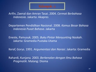 14
Arifin, Zaenal dan Amran Tasai. 2004. Cermat Berbahasa
Indonesia. Jakarta: Akapres
Departemen Pendidikan Nasional. 2008. Kamus Besar Bahasa
Indonesia Pusat Bahasa. Jakarta
Eneste, Pamusuk. 2005. Buku Pintar Menyunting Naskah.
Jakarta: Gramedia Pustaka Utama
Keraf, Gorys. 1991. Argumentasi dan Narasi. Jakarta: Gramedia
Rahardi, Kunjana. 2003. Berkenalan dengan Ilmu Bahasa
Pragmatik. Malang: Dioma
Kelompok : 2
 