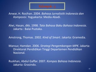 15
Anwar, H. Rosihan. 2004. Bahasa Jurnalistik Indonesia dan
Komposisi. Yogyakarta: Media Abadi.
Alwi, Hasan, dkk. 1998. Tata Bahasa Baku Bahasa Indonesia.
Jakarta : Balai Pustaka.
Amstrong, Thomas. 2002. Kind of Smart. Jakarta: Gramedia.
Mansur, Hamdan. 2006. Strategi Pengembangan MPK. Jakarta:
Direktorat Pendidikan Tinggi Departemen Pendidikan
Nasional.
Ruskhan, Abdul Gaffar. 2007. Kompas Bahasa Indonesia.
Jakarta: Grasindo.
Kelompok : 3
 
