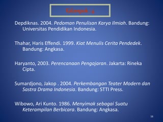 16
Depdiknas. 2004. Pedoman Penulisan Karya Ilmiah. Bandung:
Universitas Pendidikan Indonesia.
Thahar, Haris Effendi. 1999. Kiat Menulis Cerita Pendedek.
Bandung: Angkasa.
Haryanto, 2003. Perencanaan Pengajaran. Jakarta: Rineka
Cipta.
Sumardjono, Jakop . 2004. Perkembangan Teater Modern dan
Sastra Drama Indonesia. Bandung: STTI Press.
Wibowo, Ari Kunto. 1986. Menyimak sebagai Suatu
Keterampilan Berbicara. Bandung: Angkasa.
Kelompok : 4
 