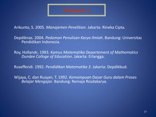 17
Arikunto, S. 2005. Manajemen Penelitian. Jakarta: Rineka Cipta.
Depdiknas. 2004. Pedoman Penulisan Karya Ilmiah. Bandung: Universitas
Pendidikan Indonesia.
Roy, Hollands. 1983. Kamus Matematika Departement of Mathematics
Dundee Colloge of Education. Jakarta: Erlangga.
Ruseffendi. 1992. Pendidikan Matematika 3. Jakarta: Depdikbud.
Wijaya, C. dan Rusyan, T. 1992. Kemampuan Dasar Guru dalam Proses
Belajar Mengajar. Bandung: Remaja Rosdakarya.
Kelompok : 5
 