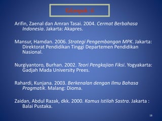 18
Arifin, Zaenal dan Amran Tasai. 2004. Cermat Berbahasa
Indonesia. Jakarta: Akapres.
Mansur, Hamdan. 2006. Strategi Pengembangan MPK. Jakarta:
Direktorat Pendidikan Tinggi Departemen Pendidikan
Nasional.
Nurgiyantoro, Burhan. 2002. Teori Pengkajian Fiksi. Yogyakarta:
Gadjah Mada University Prees.
Rahardi, Kunjana. 2003. Berkenalan dengan Ilmu Bahasa
Pragmatik. Malang: Dioma.
Zaidan, Abdul Razak, dkk. 2000. Kamus Istilah Sastra. Jakarta :
Balai Pustaka.
Kelompok : 6
 