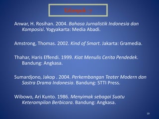 19
Anwar, H. Rosihan. 2004. Bahasa Jurnalistik Indonesia dan
Komposisi. Yogyakarta: Media Abadi.
Amstrong, Thomas. 2002. Kind of Smart. Jakarta: Gramedia.
Thahar, Haris Effendi. 1999. Kiat Menulis Cerita Pendedek.
Bandung: Angkasa.
Sumardjono, Jakop . 2004. Perkembangan Teater Modern dan
Sastra Drama Indonesia. Bandung: STTI Press.
Wibowo, Ari Kunto. 1986. Menyimak sebagai Suatu
Keterampilan Berbicara. Bandung: Angkasa.
Kelompok : 7
 