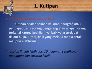 2
1. Kutipan
1.1. Kutipan Disertai Cacatan Kaki
Kutipan adalah salinan kalimat, paragraf, atau
pendapat dari seorang pengarang atau ucapan orang
terkenal karena keahliannya, baik yang terdapat
dalam buku, jurnal, baik yang melalui media cetak
maupun elektronik.
(makalah ilmiah lebih dari 10 halaman sebaiknya
menggunakan cacatan kaki)
2
 