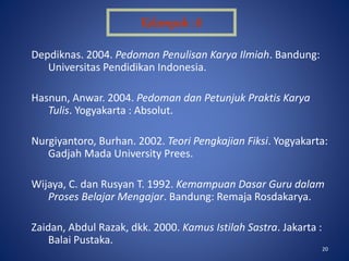 20
Depdiknas. 2004. Pedoman Penulisan Karya Ilmiah. Bandung:
Universitas Pendidikan Indonesia.
Hasnun, Anwar. 2004. Pedoman dan Petunjuk Praktis Karya
Tulis. Yogyakarta : Absolut.
Nurgiyantoro, Burhan. 2002. Teori Pengkajian Fiksi. Yogyakarta:
Gadjah Mada University Prees.
Wijaya, C. dan Rusyan T. 1992. Kemampuan Dasar Guru dalam
Proses Belajar Mengajar. Bandung: Remaja Rosdakarya.
Zaidan, Abdul Razak, dkk. 2000. Kamus Istilah Sastra. Jakarta :
Balai Pustaka.
Kelompok : 8
 