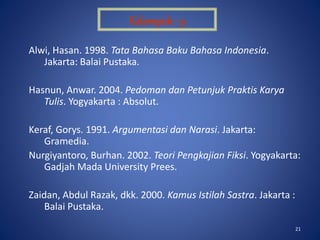 21
Alwi, Hasan. 1998. Tata Bahasa Baku Bahasa Indonesia.
Jakarta: Balai Pustaka.
Hasnun, Anwar. 2004. Pedoman dan Petunjuk Praktis Karya
Tulis. Yogyakarta : Absolut.
Keraf, Gorys. 1991. Argumentasi dan Narasi. Jakarta:
Gramedia.
Nurgiyantoro, Burhan. 2002. Teori Pengkajian Fiksi. Yogyakarta:
Gadjah Mada University Prees.
Zaidan, Abdul Razak, dkk. 2000. Kamus Istilah Sastra. Jakarta :
Balai Pustaka.
Kelompok : 9
 