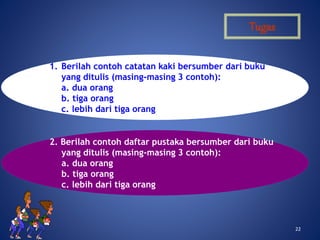 2222
Tugas
1. Berilah contoh catatan kaki bersumber dari buku
yang ditulis (masing-masing 3 contoh):
a. dua orang
b. tiga orang
c. lebih dari tiga orang
2. Berilah contoh daftar pustaka bersumber dari buku
yang ditulis (masing-masing 3 contoh):
a. dua orang
b. tiga orang
c. lebih dari tiga orang
 