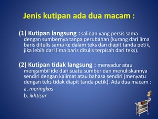 3
Jenis kutipan ada dua macam :
(1) Kutipan langsung :salinan yang persis sama
dengan sumbernya tanpa perubahan (kurang dari lima
baris ditulis sama ke dalam teks dan diapit tanda petik,
jika lebih dari lima baris ditulis terpisah dari teks).
(2) Kutipan tidak langsung : menyadur atau
mengambil ide dari suatu sumber dan menuliskannya
sendiri dengan kalimat atau bahasa sendiri (menyatu
dengan teks tidak diapit tanda petik). Ada dua macam :
a. meringkas
b. ikhtisar
3
 