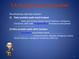 4
1.2. Kutipan Tanpa Catatan Kaki
Penulisannya ada dua macam :
1) Data pustaka pada awal kutipan
Hartc dan Gardner (dalam Daniel Goleman, Inteligence
Emotional, 2005:166) mengidentifikasi kecerdasan antarpribadi
…………………………………..
2) Data pustaka pada akhir kutipan
Kecerdasan antarpribadi adalah ………………………
………………………………. (Howard Garden, Multiple Inteligence, dalam
Daniel Goleman, Inteligence Emotional, 2005:52).
4
 