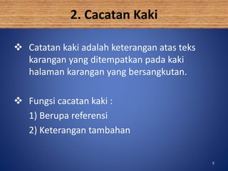 5
2. Cacatan Kaki
 Catatan kaki adalah keterangan atas teks
karangan yang ditempatkan pada kaki
halaman karangan yang bersangkutan.
 Fungsi cacatan kaki :
1) Berupa referensi
2) Keterangan tambahan
5
 