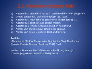 6
2.1. Penulisan Catatan Kaki
1) Cacatan kaki dipisahkan tiga spasi dari naskah halaman yang sama.
2) Antara catatan kaki dipisahkan dengan satu spasi.
3) Cacatan kaki lebih dari dua baris diketik dengan satu spasi.
4) Cacatan kaki diketik sejajar dengan margin.
5) Cacatan kaki jenis karangan ilmiah diberi nomor urut.
6) Nomor urut angka romawi tanpa tanda apa pun.
7) Nomor urut ditulis lebih kecil dari huruf lainnya.
Contoh :
1Abraham H. Maslow, Motivasi dan Kepribadian2 terj. Nurul Iman,
(Jakarta: Pustaka Binaman Presindo, 1994), 1-40.
2Wiliam n. Dunn, Analisis Kebijaksanaan Publik, terj. Muhajir
Darwin, (Yogyakarta: Hanindita, 2001), 20-33.
6
 