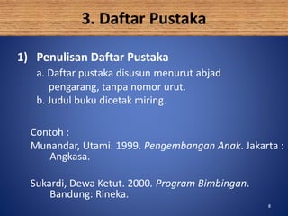 88
3. Daftar Pustaka
1) Penulisan Daftar Pustaka
a. Daftar pustaka disusun menurut abjad
pengarang, tanpa nomor urut.
b. Judul buku dicetak miring.
Contoh :
Munandar, Utami. 1999. Pengembangan Anak. Jakarta :
Angkasa.
Sukardi, Dewa Ketut. 2000. Program Bimbingan.
Bandung: Rineka.
 