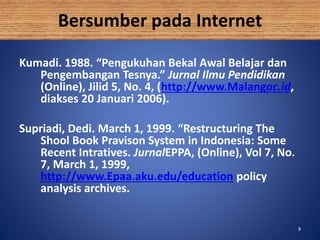 99
Bersumber pada Internet
Kumadi. 1988. “Pengukuhan Bekal Awal Belajar dan
Pengembangan Tesnya.” Jurnal Ilmu Pendidikan
(Online), Jilid 5, No. 4, (http://www.Malangac.id,
diakses 20 Januari 2006).
Supriadi, Dedi. March 1, 1999. “Restructuring The
Shool Book Pravison System in Indonesia: Some
Recent Intratives. JurnalEPPA, (Online), Vol 7, No.
7, March 1, 1999,
http://www.Epaa.aku.edu/education policy
analysis archives.
 
