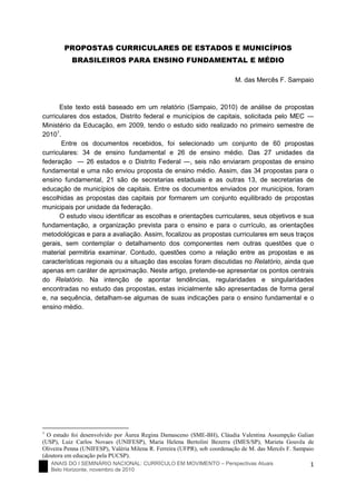 ANAIS DO I SEMINÁRIO NACIONAL: CURRÍCULO EM MOVIMENTO – Perspectivas Atuais
Belo Horizonte, novembro de 2010
1
PROPOSTAS CURRICULARES DE ESTADOS E MUNICÍPIOS
BRASILEIROS PARA ENSINO FUNDAMENTAL E MÉDIO
M. das Mercês F. Sampaio
Este texto está baseado em um relatório (Sampaio, 2010) de análise de propostas
curriculares dos estados, Distrito federal e municípios de capitais, solicitada pelo MEC ―
Ministério da Educação, em 2009, tendo o estudo sido realizado no primeiro semestre de
20101
.
Entre os documentos recebidos, foi selecionado um conjunto de 60 propostas
curriculares: 34 de ensino fundamental e 26 de ensino médio. Das 27 unidades da
federação ― 26 estados e o Distrito Federal ―, seis não enviaram propostas de ensino
fundamental e uma não enviou proposta de ensino médio. Assim, das 34 propostas para o
ensino fundamental, 21 são de secretarias estaduais e as outras 13, de secretarias de
educação de municípios de capitais. Entre os documentos enviados por municípios, foram
escolhidas as propostas das capitais por formarem um conjunto equilibrado de propostas
municipais por unidade da federação.
O estudo visou identificar as escolhas e orientações curriculares, seus objetivos e sua
fundamentação, a organização prevista para o ensino e para o currículo, as orientações
metodológicas e para a avaliação. Assim, focalizou as propostas curriculares em seus traços
gerais, sem contemplar o detalhamento dos componentes nem outras questões que o
material permitiria examinar. Contudo, questões como a relação entre as propostas e as
características regionais ou a situação das escolas foram discutidas no Relatório, ainda que
apenas em caráter de aproximação. Neste artigo, pretende-se apresentar os pontos centrais
do Relatório. Na intenção de apontar tendências, regularidades e singularidades
encontradas no estudo das propostas, estas inicialmente são apresentadas de forma geral
e, na sequência, detalham-se algumas de suas indicações para o ensino fundamental e o
ensino médio.
1
O estudo foi desenvolvido por Áurea Regina Damasceno (SME-BH), Cláudia Valentina Assumpção Galian
(USP), Luiz Carlos Novaes (UNIFESP), Maria Helena Bertolini Bezerra (IMES/SP), Marieta Gouvêa de
Oliveira Penna (UNIFESP), Valéria Milena R. Ferreira (UFPR), sob coordenação de M. das Mercês F. Sampaio
(doutora em educação pela PUCSP).
 