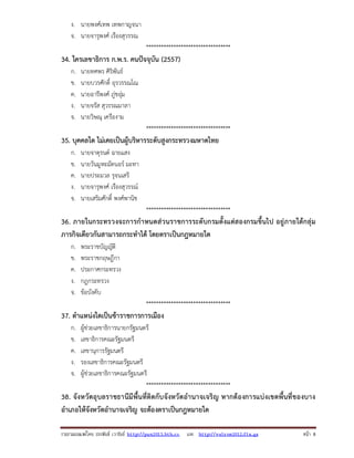 รวบรวมเผยแพรโดย ประพันธ เวารัมย http://pun2013.bth.cc และ http://valrom2012.fix.gs หนา 8
ง. นายพงศเทพ เทพกาญจนา
จ. นายจารุพงศ เรืองสุวรรณ
**********************************
34. ใครเลขาธิการ ก.พ.ร. คนปจจุบัน (2557)
ก. นายทศพร ศิริพันธ
ข. นายบวรศักดิ์ อุรวรรณโณ
ค. นายอารีพงศ ภูชอุม
ง. นายจรัส สุวรรณมาลา
จ. นายวิษณุ เครืองาม
**********************************
35. บุคคลใด ไมเคยเปนผูบริหารระดับสูงกระทรวงมหาดไทย
ก. นายจาตุรนต ฉายแสง
ข. นายวันมูหะมัดนอร มะทา
ค. นายประมวล รุจนเสรี
ง. นายจารุพงศ เรืองสุวรรณ
จ. นายเสริมศักดิ์ พงศพานิช
**********************************
36. ภายในกระทรวงจะการกําหนดสวนราชการระดับกรมตั้งแตสองกรมขึ้นไป อยูภายใตกลุม
ภารกิจเดียวกันสามารถกระทําได โดยตราเปนกฎหมายใด
ก. พระราชบัญญัติ
ข. พระราชกฤษฎีกา
ค. ประกาศกระทรวง
ง. กฎกระทรวง
จ. ขอบังคับ
**********************************
37. ตําแหนงใดเปนขาราชการการเมือง
ก. ผูชวยเลขาธิการนายกรัฐมนตรี
ข. เลขาธิการคณะรัฐมนตรี
ค. เลขานุการรัฐมนตรี
ง. รองเลขาธิการคณะรัฐมนตรี
จ. ผูชวยเลขาธิการคณะรัฐมนตรี
**********************************
38. จังหวัดอุบลราชธานีมีพื้นที่ติดกับจังหวัดอํานาจเจริญ หากตองการแบงเขตพื้นที่ของบาง
อําเภอใหจังหวัดอํานาจเจริญ จะตองตราเปนกฎหมายใด
 