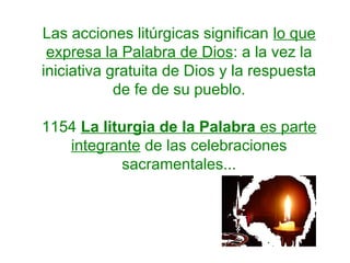 Las acciones litúrgicas significan lo que
expresa la Palabra de Dios: a la vez la
iniciativa gratuita de Dios y la respuesta
de fe de su pueblo.
1154 La liturgia de la Palabra es parte
integrante de las celebraciones
sacramentales...
 
