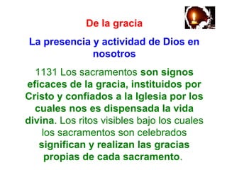 De la gracia
La presencia y actividad de Dios en
nosotros
1131 Los sacramentos son signos
eficaces de la gracia, instituidos por
Cristo y confiados a la Iglesia por los
cuales nos es dispensada la vida
divina. Los ritos visibles bajo los cuales
los sacramentos son celebrados
significan y realizan las gracias
propias de cada sacramento.
 