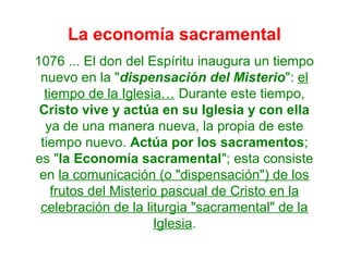 La economía sacramental
1076 ... El don del Espíritu inaugura un tiempo
nuevo en la "dispensación del Misterio": el
tiempo de la Iglesia… Durante este tiempo,
Cristo vive y actúa en su Iglesia y con ella
ya de una manera nueva, la propia de este
tiempo nuevo. Actúa por los sacramentos;
es "la Economía sacramental"; esta consiste
en la comunicación (o "dispensación") de los
frutos del Misterio pascual de Cristo en la
celebración de la liturgia "sacramental" de la
Iglesia.
 