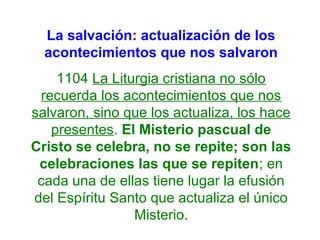 La salvación: actualización de los
acontecimientos que nos salvaron
1104 La Liturgia cristiana no sólo
recuerda los acontecimientos que nos
salvaron, sino que los actualiza, los hace
presentes. El Misterio pascual de
Cristo se celebra, no se repite; son las
celebraciones las que se repiten; en
cada una de ellas tiene lugar la efusión
del Espíritu Santo que actualiza el único
Misterio.
 