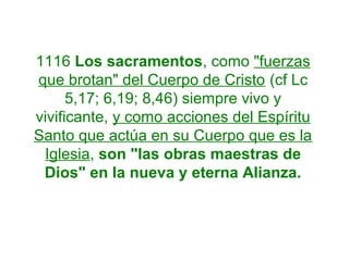 1116 Los sacramentos, como "fuerzas
que brotan" del Cuerpo de Cristo (cf Lc
5,17; 6,19; 8,46) siempre vivo y
vivificante, y como acciones del Espíritu
Santo que actúa en su Cuerpo que es la
Iglesia, son "las obras maestras de
Dios" en la nueva y eterna Alianza.
 