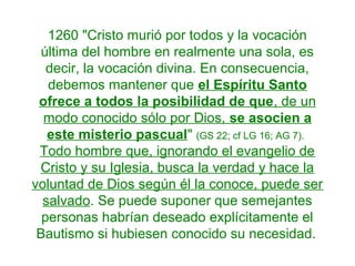 1260 "Cristo murió por todos y la vocación
última del hombre en realmente una sola, es
decir, la vocación divina. En consecuencia,
debemos mantener que el Espíritu Santo
ofrece a todos la posibilidad de que, de un
modo conocido sólo por Dios, se asocien a
este misterio pascual" (GS 22; cf LG 16; AG 7).
Todo hombre que, ignorando el evangelio de
Cristo y su Iglesia, busca la verdad y hace la
voluntad de Dios según él la conoce, puede ser
salvado. Se puede suponer que semejantes
personas habrían deseado explícitamente el
Bautismo si hubiesen conocido su necesidad.
 