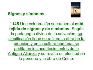 Signos y símbolos
1145 Una celebración sacramental está
tejida de signos y de símbolos. Según
la pedagogía divina de la salvación, su
significación tiene su raíz en la obra de la
creación y en la cultura humana, se
perfila en los acontecimientos de la
Antigua Alianza y se revela en plenitud en
la persona y la obra de Cristo.
 